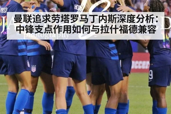 曼联追求劳塔罗马丁内斯深度分析：中锋支点作用如何与拉什福德兼容