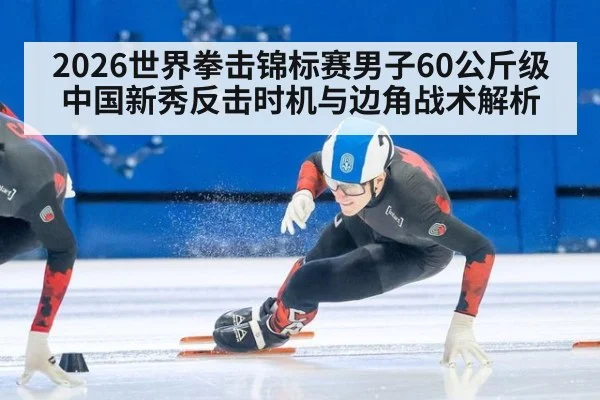 2026世界拳击锦标赛男子60公斤级 中国新秀反击时机与边角战术解析